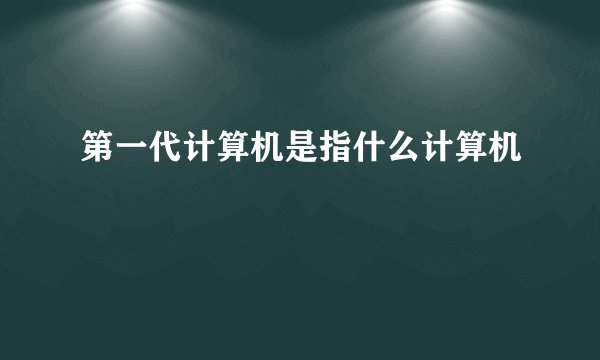 第一代计算机是指什么计算机