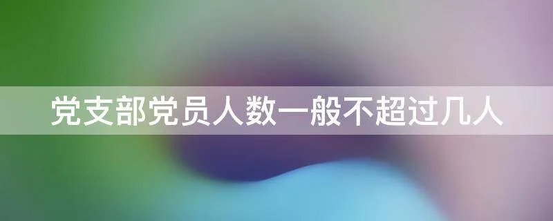 党支部党员人数一般不超过几人