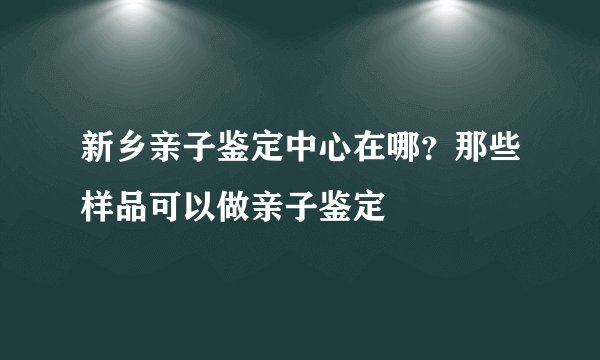 新乡亲子鉴定中心在哪？那些样品可以做亲子鉴定
