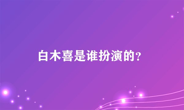 白木喜是谁扮演的？