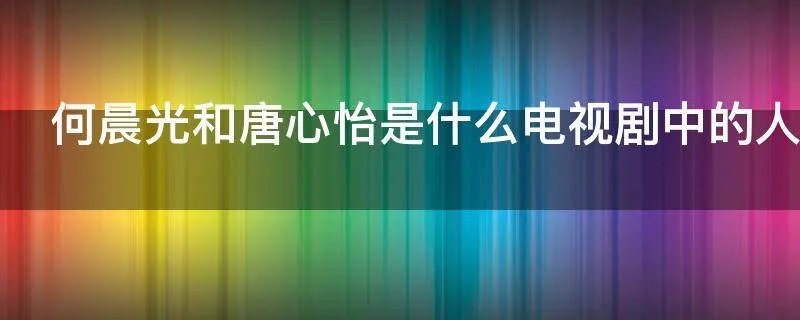 何晨光和唐心怡是什么电视剧中的人物