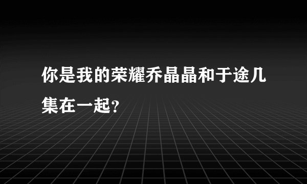 你是我的荣耀乔晶晶和于途几集在一起？