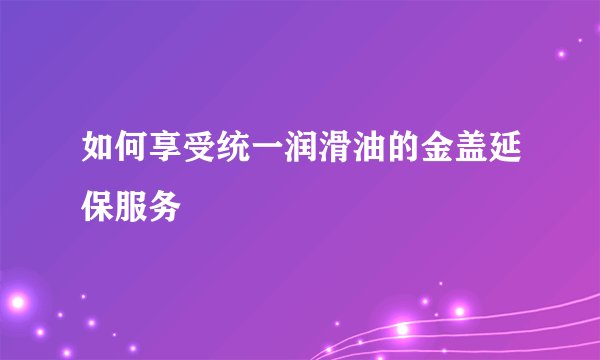 如何享受统一润滑油的金盖延保服务