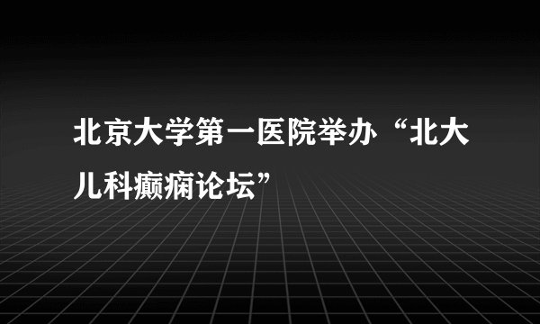 北京大学第一医院举办“北大儿科癫痫论坛”