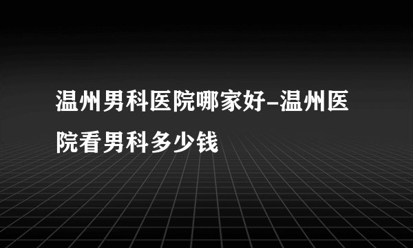 温州男科医院哪家好-温州医院看男科多少钱