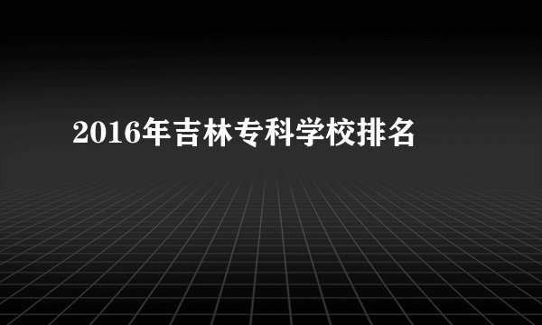 2016年吉林专科学校排名