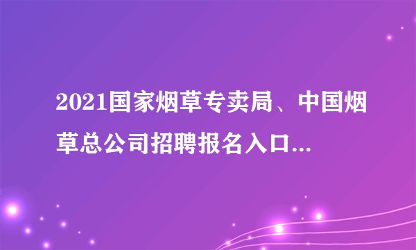 2021国家烟草专卖局、中国烟草总公司招聘报名入口(已开通)