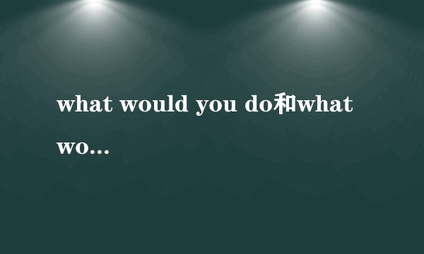 what would you do和what would you have done有什么不同？