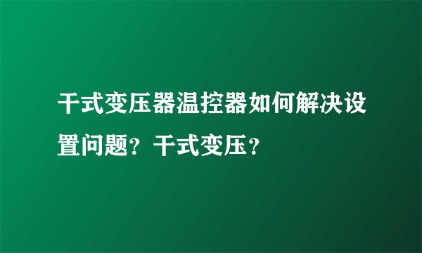 干式变压器温控器如何解决设置问题？干式变压？