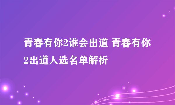 青春有你2谁会出道 青春有你2出道人选名单解析
