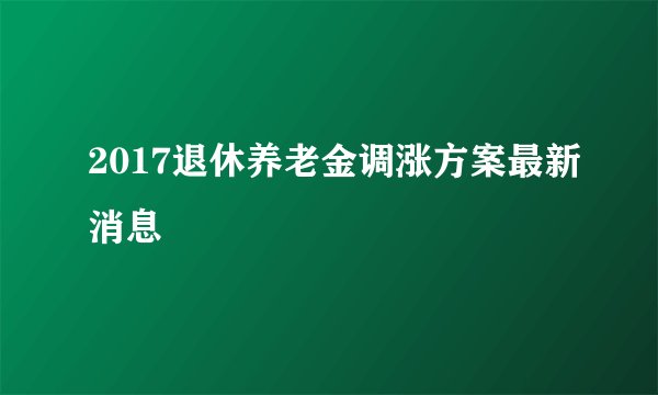 2017退休养老金调涨方案最新消息