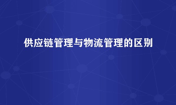 供应链管理与物流管理的区别