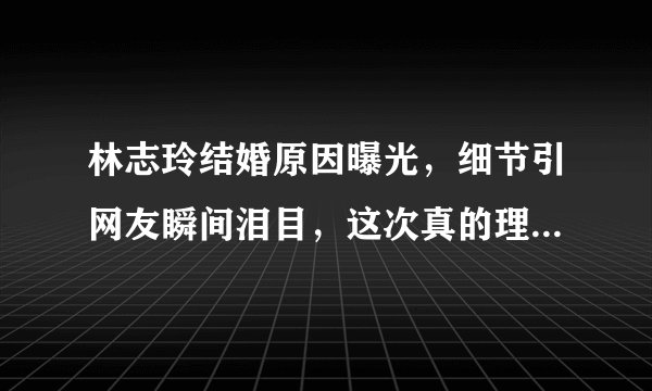 林志玲结婚原因曝光,细节引网友瞬间泪目,这次真的理解你了!