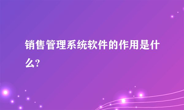 销售管理系统软件的作用是什么?