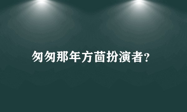 匆匆那年方茴扮演者？