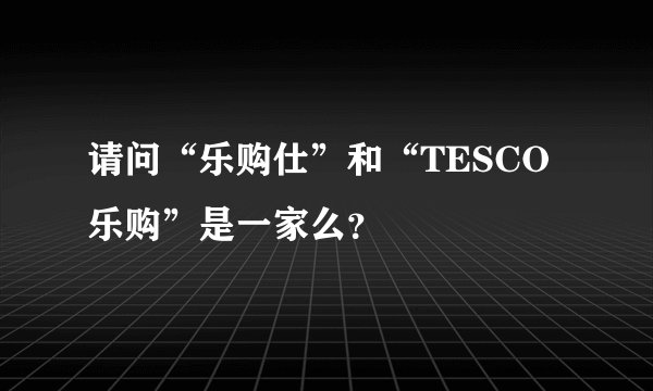 请问“乐购仕”和“TESCO乐购”是一家么?