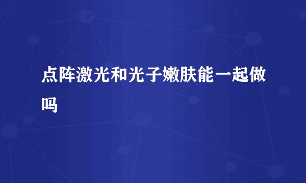 点阵激光和光子嫩肤能一起做吗