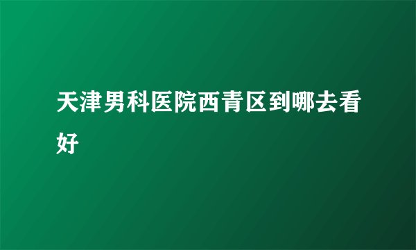 天津男科医院西青区到哪去看好