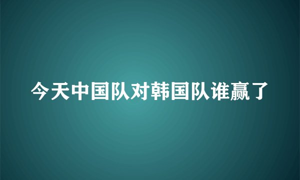 今天中国队对韩国队谁赢了
