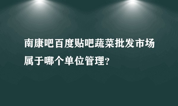 南康吧百度贴吧蔬菜批发市场属于哪个单位管理?