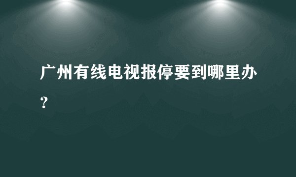 广州有线电视报停要到哪里办？