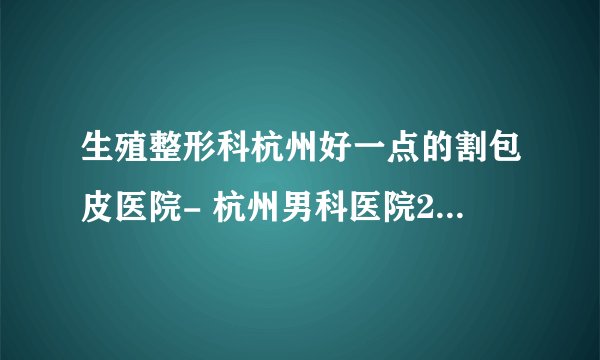 生殖整形科杭州好一点的割包皮医院- 杭州男科医院2023排名