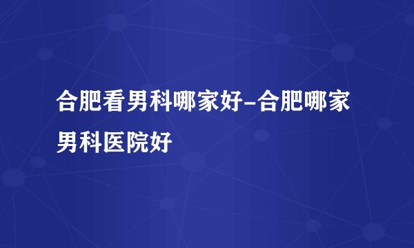 合肥看男科哪家好-合肥哪家男科医院好