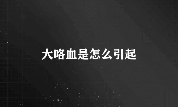 大咯血是怎么引起