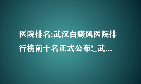 医院排名:武汉白癜风医院排行榜前十名正式公布!_武汉环亚白癜风医院