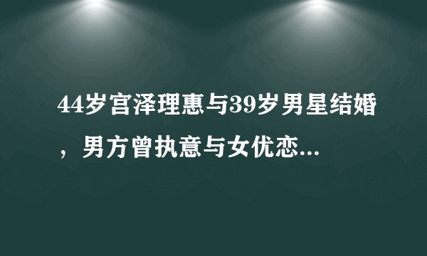 44岁宫泽理惠与39岁男星结婚,男方曾执意与女优恋爱同居!