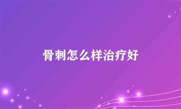 骨刺怎么样治疗好