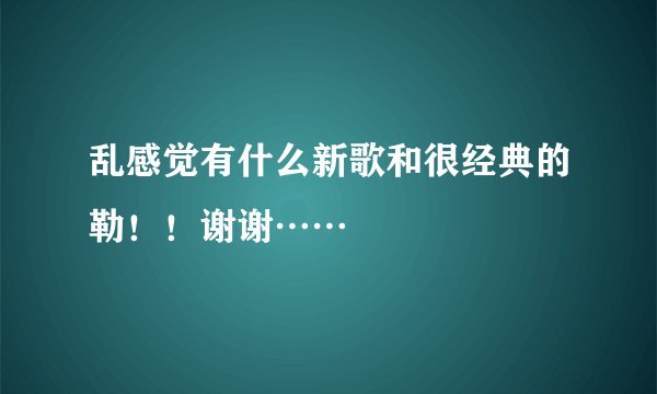 乱感觉有什么新歌和很经典的勒！！谢谢……