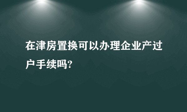 在津房置换可以办理企业产过户手续吗?