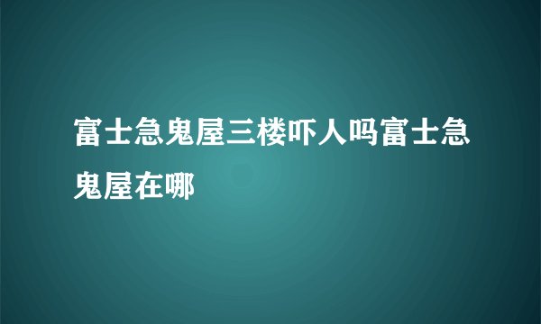富士急鬼屋三楼吓人吗富士急鬼屋在哪
